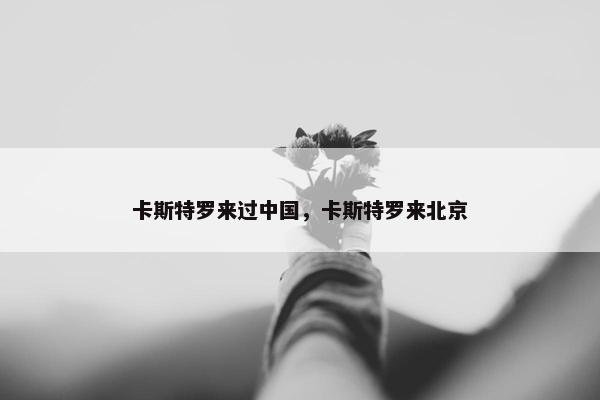 卡斯特罗来过中国，卡斯特罗来北京