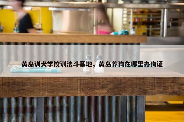黄岛训犬学校训法斗基地，黄岛养狗在哪里办狗证