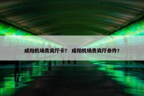 咸阳机场贵宾厅卡？ 咸阳机场贵宾厅条件？