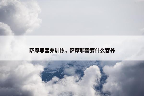 萨摩耶营养训练，萨摩耶需要什么营养