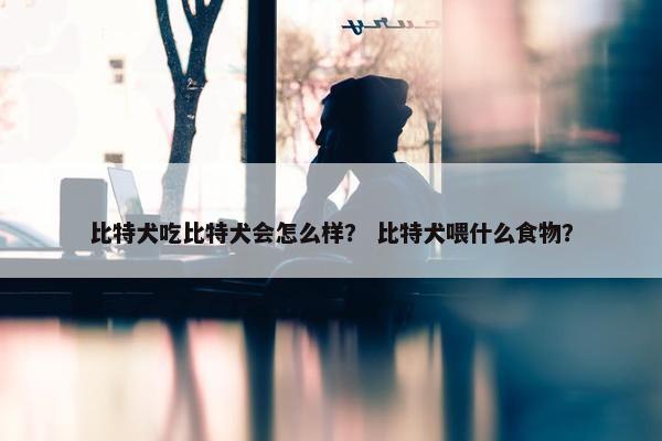 比特犬吃比特犬会怎么样？ 比特犬喂什么食物？