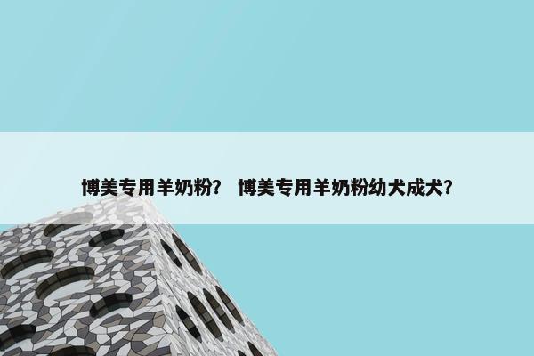 博美专用羊奶粉？ 博美专用羊奶粉幼犬成犬？