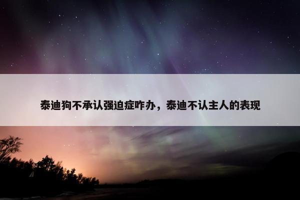 泰迪狗不承认强迫症咋办，泰迪不认主人的表现