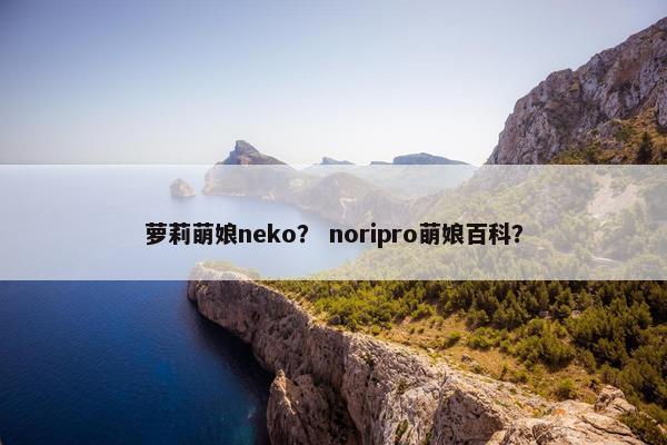 萝莉萌娘neko？ noripro萌娘百科？
