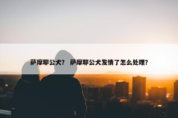 萨摩耶公犬？ 萨摩耶公犬发情了怎么处理？