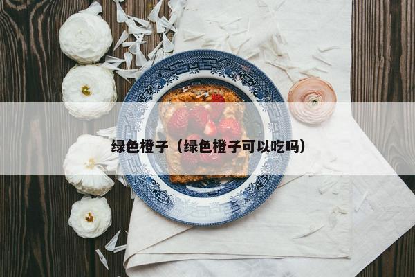 绿色橙子（绿色橙子可以吃吗）