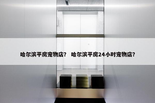哈尔滨平房宠物店？ 哈尔滨平房24小时宠物店？