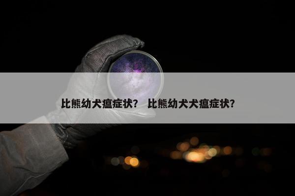 比熊幼犬瘟症状？ 比熊幼犬犬瘟症状？