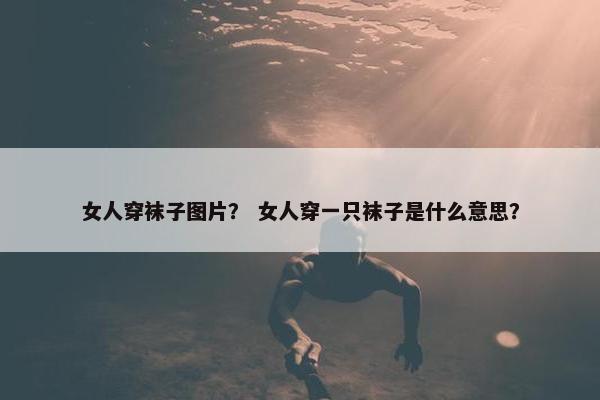 女人穿袜子图片？ 女人穿一只袜子是什么意思？