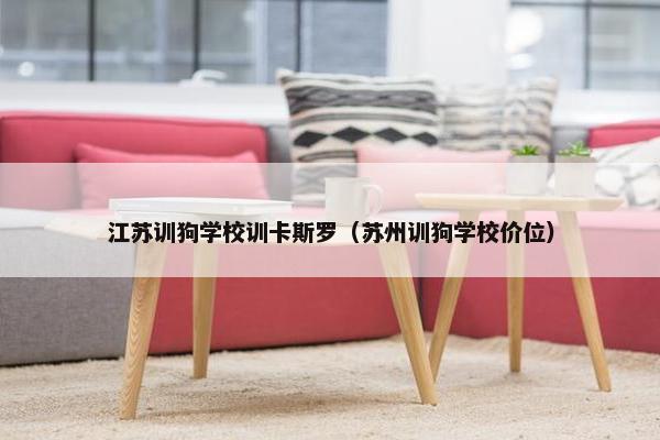 江苏训狗学校训卡斯罗（苏州训狗学校价位）