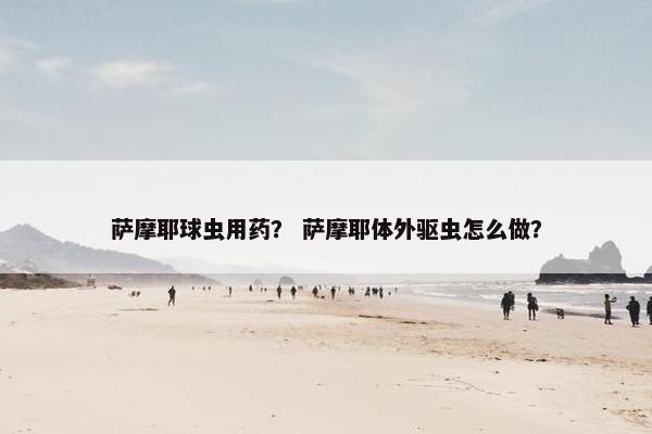 萨摩耶球虫用药？ 萨摩耶体外驱虫怎么做？
