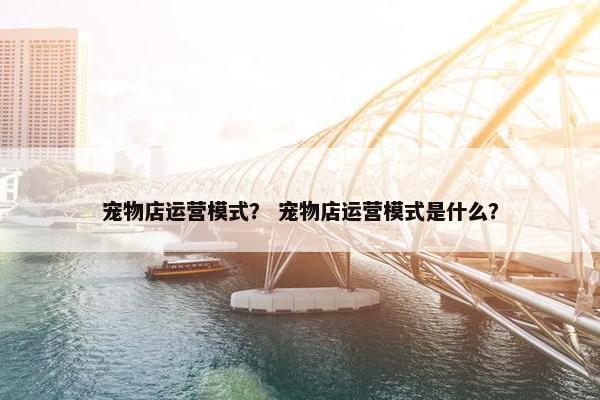 宠物店运营模式？ 宠物店运营模式是什么？