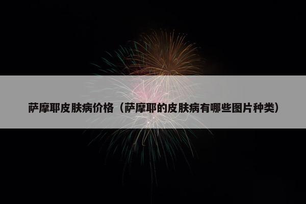 萨摩耶皮肤病价格（萨摩耶的皮肤病有哪些图片种类）