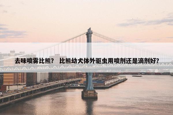 去味喷雾比熊？ 比熊幼犬体外驱虫用喷剂还是滴剂好？