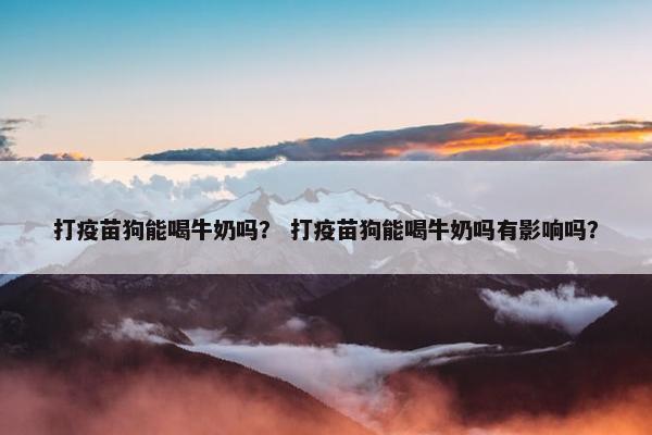 打疫苗狗能喝牛奶吗？ 打疫苗狗能喝牛奶吗有影响吗？