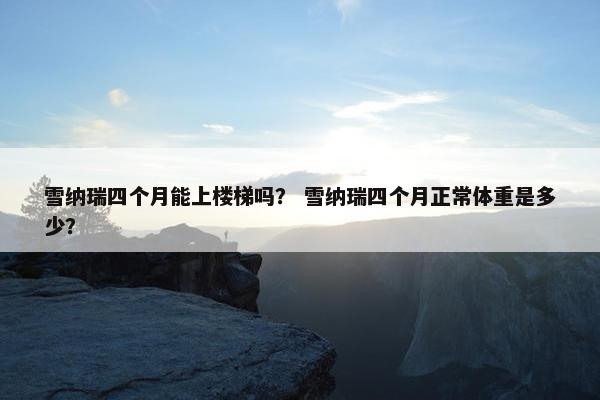 雪纳瑞四个月能上楼梯吗？ 雪纳瑞四个月正常体重是多少？
