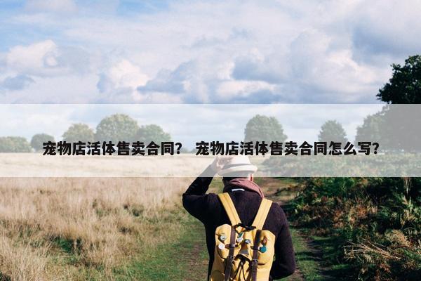 宠物店活体售卖合同？ 宠物店活体售卖合同怎么写？