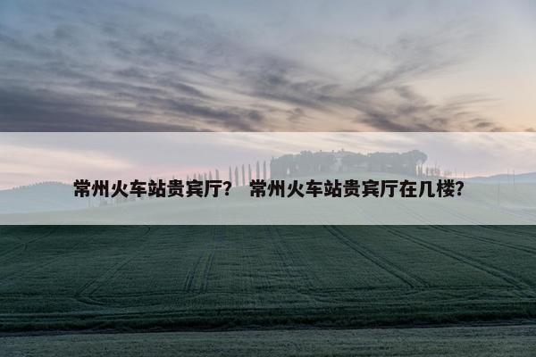常州火车站贵宾厅？ 常州火车站贵宾厅在几楼？