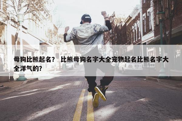 母狗比熊起名？ 比熊母狗名字大全宠物起名比熊名字大全洋气的？