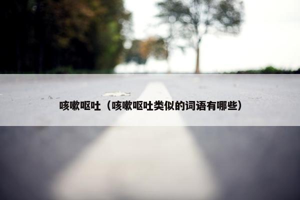 咳嗽呕吐（咳嗽呕吐类似的词语有哪些）