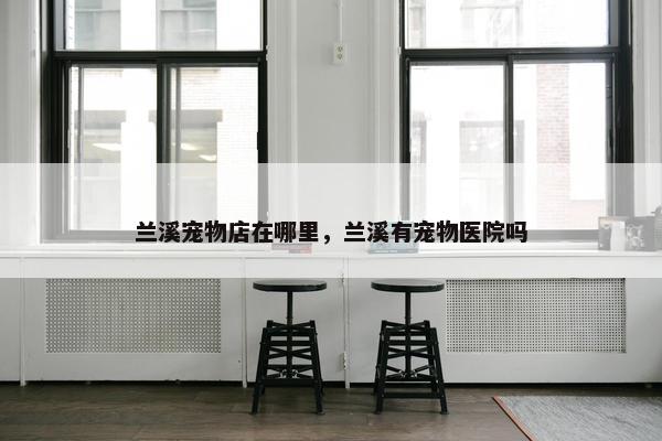 兰溪宠物店在哪里，兰溪有宠物医院吗