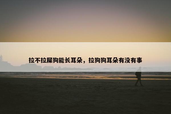 拉不拉屎狗能长耳朵，拉狗狗耳朵有没有事