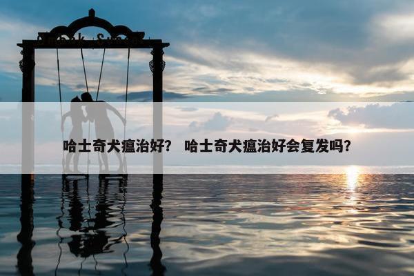 哈士奇犬瘟治好？ 哈士奇犬瘟治好会复发吗？
