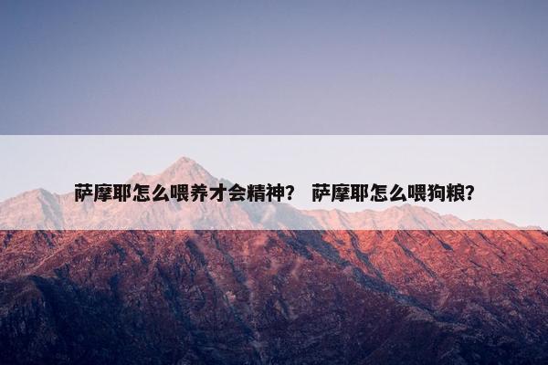 萨摩耶怎么喂养才会精神？ 萨摩耶怎么喂狗粮？