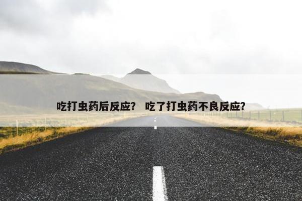 吃打虫药后反应？ 吃了打虫药不良反应？