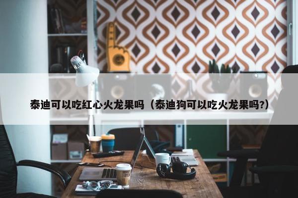 泰迪可以吃红心火龙果吗（泰迪狗可以吃火龙果吗?）