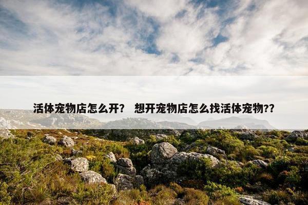 活体宠物店怎么开？ 想开宠物店怎么找活体宠物?？