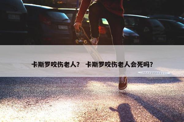 卡斯罗咬伤老人？ 卡斯罗咬伤老人会死吗？