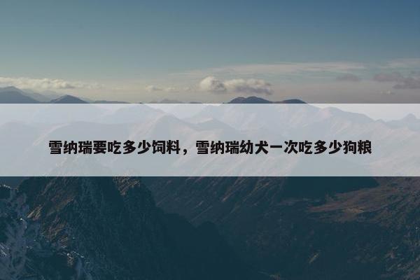雪纳瑞要吃多少饲料，雪纳瑞幼犬一次吃多少狗粮