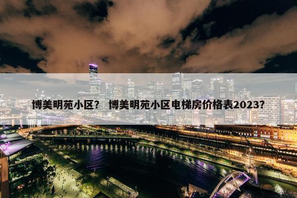博美明苑小区？ 博美明苑小区电梯房价格表2023？