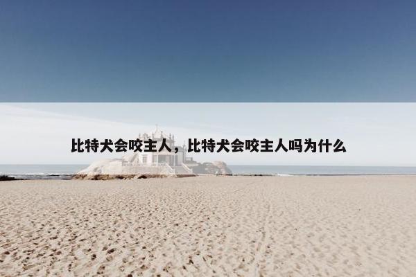 比特犬会咬主人，比特犬会咬主人吗为什么