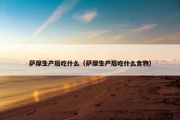 萨摩生产后吃什么（萨摩生产后吃什么食物）