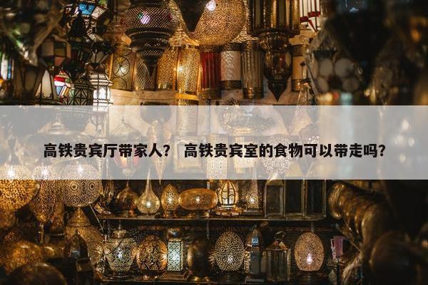 高铁贵宾厅带家人？ 高铁贵宾室的食物可以带走吗？