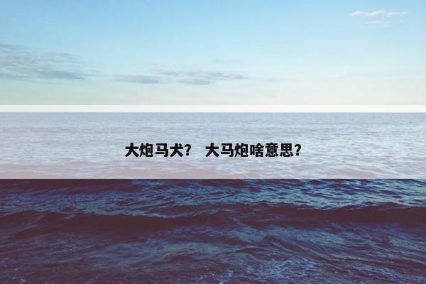 大炮马犬？ 大马炮啥意思？