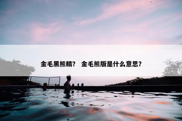 金毛黑熊精？ 金毛熊版是什么意思？