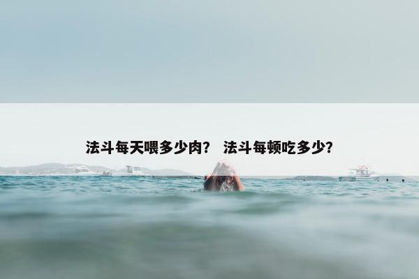 法斗每天喂多少肉？ 法斗每顿吃多少？