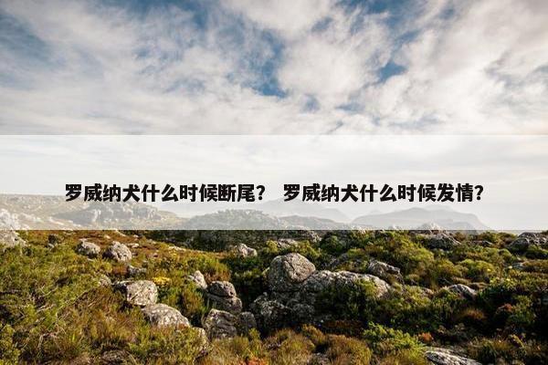 罗威纳犬什么时候断尾？ 罗威纳犬什么时候发情？