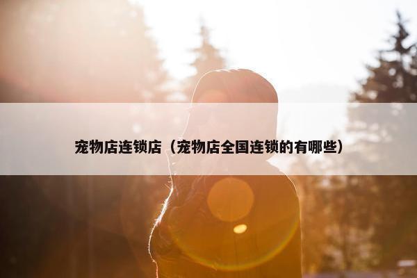 宠物店连锁店（宠物店全国连锁的有哪些）
