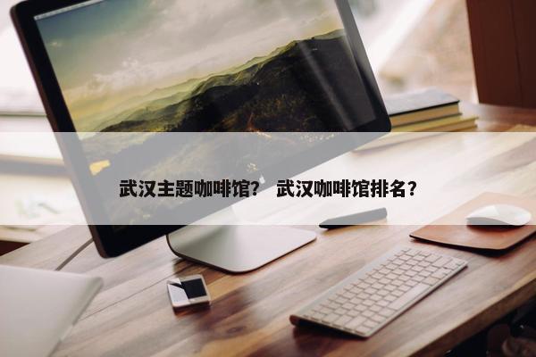 武汉主题咖啡馆？ 武汉咖啡馆排名？