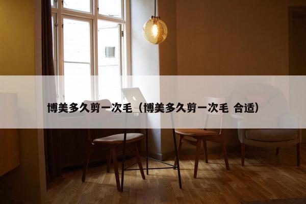 博美多久剪一次毛（博美多久剪一次毛 合适）