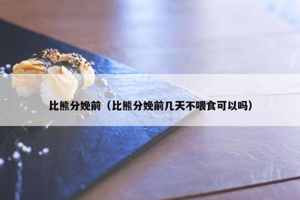 比熊分娩前（比熊分娩前几天不喂食可以吗）