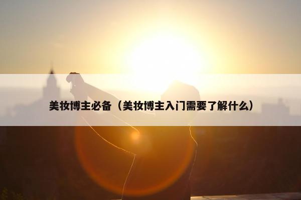 美妆博主必备（美妆博主入门需要了解什么）