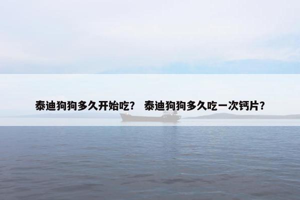 泰迪狗狗多久开始吃？ 泰迪狗狗多久吃一次钙片？