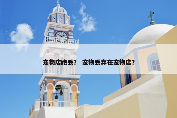 宠物店跑丢？ 宠物丢弃在宠物店？