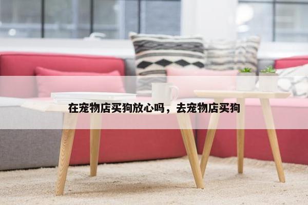 在宠物店买狗放心吗，去宠物店买狗