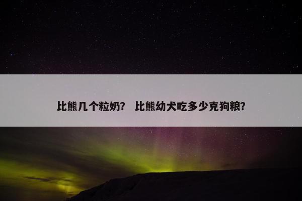 比熊几个粒奶？ 比熊幼犬吃多少克狗粮？